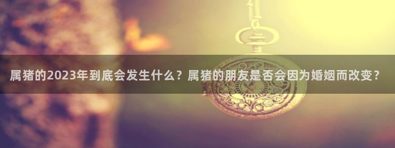 PG电子体育在线注册：属猪的2023年到底会发生什么？属猪的朋友是否会因为婚姻而