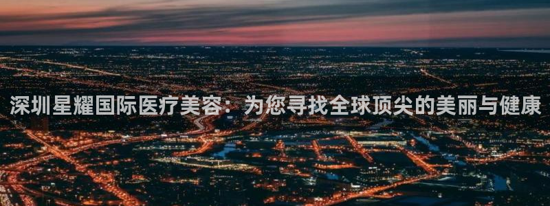 PG电子3平台登录注册：深圳星耀国际医疗美容：为您寻找全球顶尖的美丽与健康