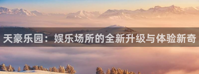 PG电子f凯捷平台在线注册：天豪乐园：娱乐场所的全新升级与体验新奇